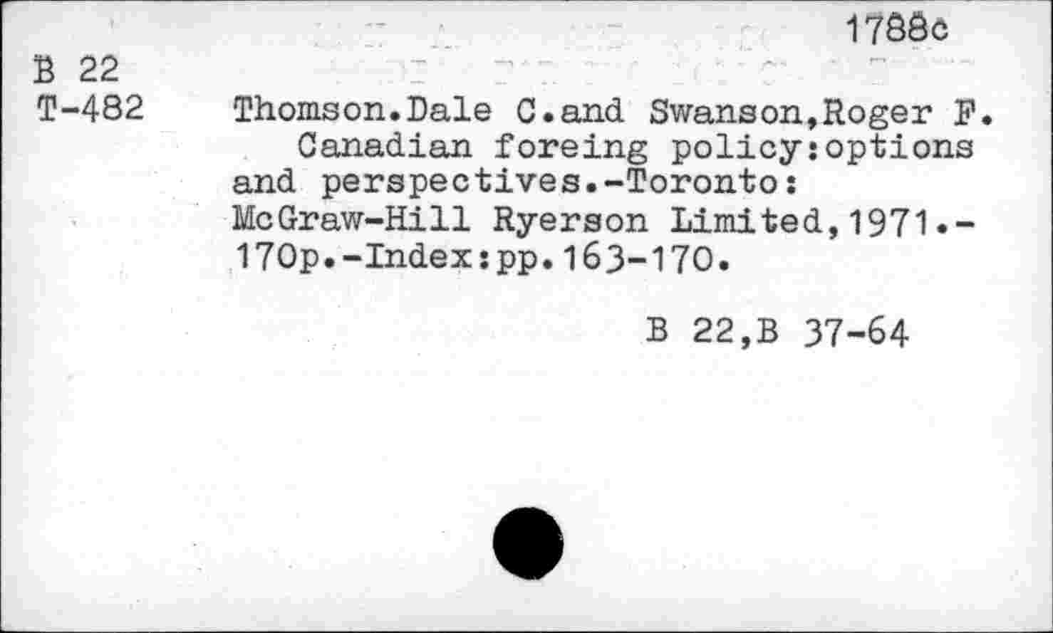 ﻿B 22
T-482
1788c
Thomson.Dale C.and Swanson,Roger F.
Canadian foreing policy:options and perspectives.-Toronto: McGraw-Hill Ryerson Limited,1971«-170p.-Index:pp.163-170.
B 22,B 37-64